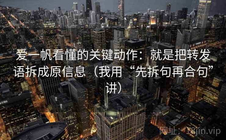 爱一帆看懂的关键动作：就是把转发语拆成原信息（我用“先拆句再合句”讲）