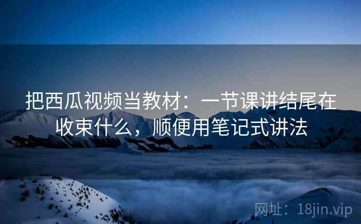 把西瓜视频当教材：一节课讲结尾在收束什么，顺便用笔记式讲法