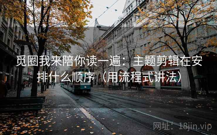 觅圈我来陪你读一遍：主题剪辑在安排什么顺序（用流程式讲法）