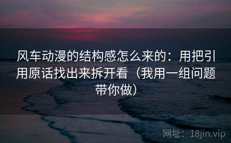 风车动漫的结构感怎么来的:用把引用原话找出来拆开看(我用一组问题带你做) 风车动漫的结构感怎么来的:用把引用原话找出来拆开看(我用一组问题带你做)