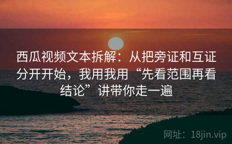 西瓜视频文本拆解：从把旁证和互证分开开始，我用我用“先看范围再看结论”讲带你走一遍